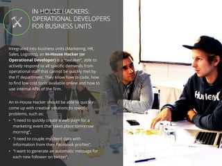 //45
Integrated into business units (Marketing, HR,
Sales, Logistics), an In-House Hacker (or
Operational Developer) is a “tweaker”, able to
actively respond to all speciﬁc demands from
operational staﬀ that cannot be quickly met by
the IT department. They know how to code, how
to ﬁnd low cost tools available online and how to
use internal APIs of the ﬁrm.
An In-House Hacker should be able to quickly
come up with creative solutions to speciﬁc
problems, such as:
•  “I need to quickly create a web page for a
marketing event that takes place tomorrow
morning”,
•  “I need to couple my client data with
information from their Facebook proﬁles”,
•  “I want to generate an automatic message for
each new follower on twitter”.
IN-HOUSE HACKERS:
OPERATIONAL DEVELOPERS
FOR BUSINESS UNITS
 