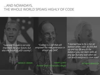 //5
…AND NOWADAYS,
THE WHOLE WORLD SPEAKS HIGHLY OF CODE
“Learning to code is not only
important for your future, but
also the future of your country”.
BARACK OBAMA
“Coding is a skill that will
empower the next generation in
almost any ﬁeld”.
HARRY LEWIS
(Former Dean of Harvard College)
“I learned how to ﬂy a hot air
balloon when I was 30,000 feet
up and my life was in the
balance: you can learn skills at
any age but why wait when we
can teach everyone to code now!”
RICHARD BRANSON
 
