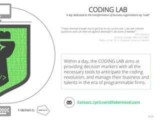 //53
CODING LAB
A day dedicated to the transformation of business organizations by “code”
“I have learned enough not to get lost in my current job. I can ask relevant
questions and can even be against developer’s decisions if needed.”
JON EINKAUF
Product manager @Amazon AWS
Preface of the 101 to Computer Science at Harvard
Within a day, the CODING LAB aims at
providing decision markers with all the
necessary tools to anticipate the coding
revolution, and manage their business and
talents in the era of programmable ﬁrms.
Contact: cyril.vart@fabernovel.com
 