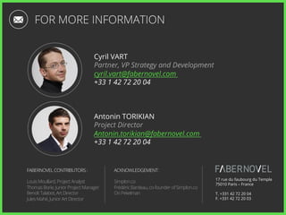 Cyril VART
Partner, VP Strategy and Development
cyril.vart@fabernovel.com
+33 1 42 72 20 04
17 rue du faubourg du Temple
75010 Paris – France
T. +331 42 72 20 04
F. +331 42 72 20 03
Antonin TORIKIAN
Project Director
Antonin.torikian@fabernovel.com
+33 1 42 72 20 04
FOR MORE INFORMATION
FABERNOVEL CONTRIBUTORS :
Louis Moullard, Project Analyst
Thomas Borie, Junior Project Manager
Benoît Talabot, Art Director
Jules Mahé, Junior Art Director
ACKNOWLEDGEMENT:
Simplon.co
Frédéric Bardeau, co-founder of Simplon.co
Ori Pekelman
 