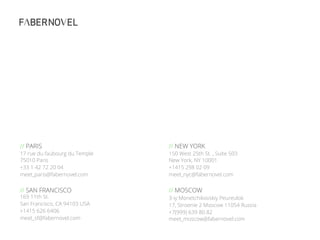 57//
// NEW YORK
150 West 25th St. , Suite 503
New York, NY 10001
+1415 298 02 09
meet_nyc@fabernovel.com
// MOSCOW
3-iy Monetchikovskiy Peureulok
17, Stroenie 2 Moscow 11054 Russia
+7(999) 639 80 82
meet_moscow@fabernovel.com
// PARIS
17 rue du faubourg du Temple
75010 Paris
+33 1 42 72 20 04
meet_paris@fabernovel.com
// SAN FRANCISCO
169 11th St.
San Francisco, CA 94103 USA
+1415 626 6406
meet_sf@fabernovel.com
 