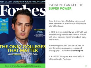 //7Kevin Systrom, founder & CEO of Instagram
Kevin Systrom had a Marketing background
when he started to learn himself how to code
after oﬃce hours.
In 2010, Systrom coded Burbn, an HTML5 web
app combining Foursquare’s check-in feature
with other elements from the Facebook game
“Maﬁa Wars”.
After raising $500,000, Systrom decided to
turn Burbn into a concept of geolocated
photography … Burbn became Instagram.
In April 2012, Instagram was acquired for 1
billion dollars by Facebook.
EVERYONE CAN GET THIS
SUPER POWER
 