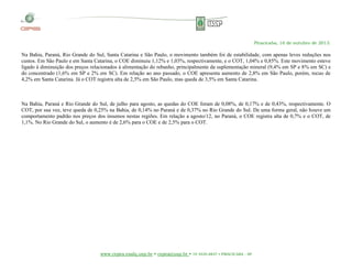 Piracicaba, 16 de outubro de 2013.

Na Bahia, Paraná, Rio Grande do Sul, Santa Catarina e São Paulo, o movimento também foi de estabilidade, com apenas leves reduções nos
custos. Em São Paulo e em Santa Catarina, o COE diminuiu 1,12% e 1,03%, respectivamente, e o COT, 1,04% e 0,85%. Este movimento esteve
ligado à diminuição dos preços relacionados à alimentação do rebanho, principalmente da suplementação mineral (9,4% em SP e 8% em SC) e
do concentrado (1,6% em SP e 2% em SC). Em relação ao ano passado, o COE apresenta aumento de 2,8% em São Paulo, porém, recuo de
4,2% em Santa Catarina. Já o COT registra alta de 2,5% em São Paulo, mas queda de 3,5% em Santa Catarina.

Na Bahia, Paraná e Rio Grande do Sul, de julho para agosto, as quedas do COE foram de 0,08%, de 0,17% e de 0,43%, respectivamente. O
COT, por sua vez, teve queda de 0,25% na Bahia, de 0,14% no Paraná e de 0,37% no Rio Grande do Sul. De uma forma geral, não houve um
comportamento padrão nos preços dos insumos nestas regiões. Em relação a agosto/12, no Paraná, o COE registra alta de 0,7% e o COT, de
1,1%. No Rio Grande do Sul, o aumento é de 2,6% para o COE e de 2,5% para o COT.

www.cepea.esalq.usp.br • cepea@usp.br • 19 3429-8837 • PIRACICABA - SP

 