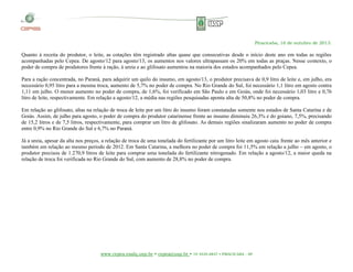 Piracicaba, 16 de outubro de 2013.

Quanto à receita do produtor, o leite, as cotações têm registrado altas quase que consecutivas desde o início deste ano em todas as regiões
acompanhadas pelo Cepea. De agosto/12 para agosto/13, os aumentos nos valores ultrapassam os 20% em todas as praças. Nesse contexto, o
poder de compra de produtores frente à ração, à ureia e ao glifosato aumentou na maioria dos estados acompanhados pelo Cepea.
Para a ração concentrada, no Paraná, para adquirir um quilo do insumo, em agosto/13, o produtor precisava de 0,9 litro de leite e, em julho, era
necessário 0,95 litro para a mesma troca, aumento de 5,7% no poder de compra. No Rio Grande do Sul, foi necessário 1,1 litro em agosto contra
1,11 em julho. O menor aumento no poder de compra, de 1,6%, foi verificado em São Paulo e em Goiás, onde foi necessário 1,03 litro e 0,76
litro de leite, respectivamente. Em relação a agosto/12, a média nas regiões pesquisadas aponta alta de 50,8% no poder de compra.
Em relação ao glifosato, altas na relação de troca de leite por um litro do insumo foram constatadas somente nos estados de Santa Catarina e de
Goiás. Assim, de julho para agosto, o poder de compra do produtor catarinense frente ao insumo diminuiu 26,3% e do goiano, 7,5%, precisando
de 15,2 litros e de 7,5 litros, respectivamente, para comprar um litro de glifosato. As demais regiões sinalizaram aumento no poder de compra
entre 0,9% no Rio Grande do Sul e 6,7% no Paraná.
Já a ureia, apesar da alta nos preços, a relação de troca de uma tonelada do fertilizante por um litro leite em agosto caiu frente ao mês anterior e
também em relação ao mesmo período de 2012. Em Santa Catarina, a melhora no poder de compra foi 11,5% em relação a julho – em agosto, o
produtor precisou de 1.270,9 litros de leite para comprar uma tonelada do fertilizante nitrogenado. Em relação a agosto/12, a maior queda na
relação de troca foi verificada no Rio Grande do Sul, com aumento de 28,8% no poder de compra.

www.cepea.esalq.usp.br • cepea@usp.br • 19 3429-8837 • PIRACICABA - SP

 