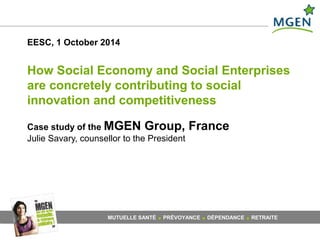 EESC, 1 October 2014 
How Social Economy and Social Enterprises 
are concretely contributing to social 
innovation and competitiveness 
Case study of the MGEN Group, France 
Julie Savary, counsellor to the President 
MUTUELLE SANTÉ . PRÉVOYANCE . DÉPENDANCE . RETRAITE 
 
