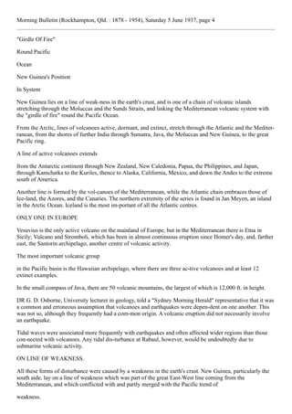 Morning Bulletin (Rockhampton, Qld. : 1878 - 1954), Saturday 5 June 1937, page 4
"Girdle Of Fire"
Round Pacific
Ocean
New Guinea's Position
In System
New Guinea lies on a line of weak-ness in the earth's crust, and is one of a chain of volcanic islands
stretching through the Moluccas and the Sunds Straits, and linking the Mediterranean volcanic system with
the "girdle of fire" round the Pacific Ocean.
From the Arctic, lines of volcanoes active, dormant, and extinct, stretch through the Atlantic and the Mediter-
ranean, from the shores of further India through Sumatra, Java, the Moluccas and New Guinea, to the great
Pacific ring.
A line of active volcanoes extends
from the Antarctic continent through New Zealand, New Caledonia, Papua, the Philippines, and Japan,
through Kamchatka to the Kuriles, thence to Alaska, California, Mexico, and down the Andes to the extreme
south of America.
Another line is formed by the vol-canoes of the Mediterranean, while the Atlantic chain embraces those of
Ice-land, the Azores, and the Canaries. The northern extremity of the series is found in Jan Meyen, an island
in the Arctic Ocean. Iceland is the most im-portant of all the Atlantic centres.
ONLY ONE IN EUROPE
Vesuvius is the only active volcano on the mainland of Europe, but in the Mediterranean there is Etna in
Sicily; Vulcano and Stromboli, which has been in almost continuous eruption since Homer's day, and, farther
east, the Santorin archipelago, another centre of volcanic activity.
The most important volcanic group
in the Pacific basin is the Hawaiian archipelago, where there are three ac-tive volcanoes and at least 12
extinct examples.
In the small compass of Java, there are 50 volcanic mountains, the largest of which is 12,000 ft. in height.
DR G. D. Osborne, University lecturer in geology, told a "Sydney Morning Herald" representative that it was
a common and erroneous assumption that volcanoes and earthquakes were depen-dent on one another. This
was not so, although they frequently had a com-mon origin. A volcanic eruption did not necessarily involve
an earthquake.
Tidal waves were associated more frequently with earthquakes and often affected wider regions than those
con-nected with volcanoes. Any tidal dis-turbance at Rabaul, however, would be undoubtedly due to
submarine volcanic activity.
ON LINE OF WEAKNESS.
All these forms of disturbance were caused by a weakness in the earth's crust. New Guinea, particularly the
south aide, lay on a line of weakness which was part of the great East-West line coming from the
Mediterranean, and which conflicted with and partly merged with the Pacific trend of
weakness.
 