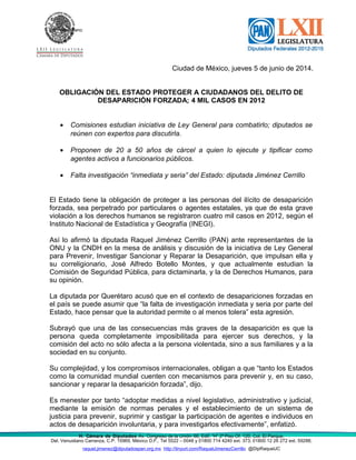 Del. Venustiano
Ciudad de México, jueves 5 de junio de 2014.
OBLIGACIÓN DEL ESTADO PROTEGER A CIUDADANOS DEL DELITO DE
DESAPARICIÓN FORZADA; 4 MIL CASOS EN 2012
• Comisiones estudian iniciativa de Ley General para combatirlo; diputados se
reúnen con expertos para discutirla.
• Proponen de 20 a 50 años de cárcel a quien lo ejecute y tipificar como
agentes activos a funcionarios públicos.
• Falta investigación “inmediata y seria” del Estado: diputada Jiménez Cerrillo
El Estado tiene la obligación de proteger a las personas del ilícito de desaparición
forzada, sea perpetrado por particulares o agentes estatales, ya que de esta grave
violación a los derechos humanos se registraron cuatro mil casos en 2012, según el
Instituto Nacional de Estadística y Geografía (INEGI).
Así lo afirmó la diputada Raquel Jiménez Cerrillo (PAN) ante representantes de la
ONU y la CNDH en la mesa de análisis y discusión de la iniciativa de Ley General
para Prevenir, Investigar Sancionar y Reparar la Desaparición, que impulsan ella y
su correligionario, José Alfredo Botello Montes, y que actualmente estudian la
Comisión de Seguridad Pública, para dictaminarla, y la de Derechos Humanos, para
su opinión.
La diputada por Querétaro acusó que en el contexto de desapariciones forzadas en
el país se puede asumir que “la falta de investigación inmediata y seria por parte del
Estado, hace pensar que la autoridad permite o al menos tolera” esta agresión.
Subrayó que una de las consecuencias más graves de la desaparición es que la
persona queda completamente imposibilitada para ejercer sus derechos, y la
comisión del acto no sólo afecta a la persona violentada, sino a sus familiares y a la
sociedad en su conjunto.
Su complejidad, y los compromisos internacionales, obligan a que “tanto los Estados
como la comunidad mundial cuenten con mecanismos para prevenir y, en su caso,
sancionar y reparar la desaparición forzada”, dijo.
Es menester por tanto “adoptar medidas a nivel legislativo, administrativo y judicial,
mediante la emisión de normas penales y el establecimiento de un sistema de
justicia para prevenir, suprimir y castigar la participación de agentes e individuos en
actos de desaparición involuntaria, y para investigarlos efectivamente”, enfatizó.
H. Cámara de Diputados Av. Congreso de la Unión 66, Edif. “H” 2º Piso Of. 120, Col. El Parque,
Del. Venustiano Carranza, C.P. 15969, México D.F., Tel 5522 – 0048 y 01800 714 4240 ext. 373; 01800 12 26 272 ext. 59288;
raquel.jimenez@diputadospan.org.mx http://tinyurl.com/RaquelJimenezCerrillo @DipRaquelJC
 