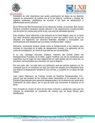 Del. Venustiano
Consideró de vital importancia que exista coordinación de datos de los distintos
órganos de procuración de justicia con el fin de depurar, confirmar y ampliar los
registros existentes, clasificarlos de acuerdo a los tipos de desaparición y
diferenciarlos de los extravíos.
De la Oficina del Alto Comisionado de las Naciones Unidas, el consultor Alan García
Campos consideró necesario prestar atención a las disposiciones constitucionales
que se tomen en cuenta para emitir la ley, que será de naturaleza general.
Esta iniciativa “hace referencia a dos artículos de la Carta Magna, pero es un tema
que debe blindarse adecuadamente porque lo peor que podría ocurrir es que se
adoptara una legislación con alcances federales, estatales y municipales, que
eventualmente sea desafiada por sus bases constitucionales”, explicó.
Asimismo, recomendó analizar temas como el fortalecimiento a los criterios para
combatir la impunidad en el delito de desaparición forzada y la agilización de los
vicios de investigación, en virtud de que esta ley aun es perfectible.
A su vez, Santiago Corcuera Cabezut, miembro del Comité Sobre las
Desapariciones Forzadas de la ONU, sugirió modificar uno de los transitorios para
especificar que en lugar de crear reglamentos en cada estado para la nueva ley, se
aprueben normas locales que coincidan con que lo dispone.
Por otra parte, dijo, “no está claro si la tipificación será de carácter federal o no. Es
necesario que en un transitorio se diga que todos los estados de la República tiene
que tipificar la desaparición forzada en sus normas, y cumplirlo en un plazo de seis
meses”.
Juan López Villanueva, de Fuerzas Unidas de Nuestros Desaparecidos, A.C.,
expuso que las familias de las víctimas están interesadas en la creación de una
Fiscalía Especializada para personas desaparecidas y en la atracción por parte de la
Federación de estos casos, por lo que se tiene que concentrar el esfuerzo en el
tema.
Hizo hincapié en revisar el tema de las fosas comunes y panteones, para que los
cuerpos no reclamados se conserven de manera que se tenga tiempo para
identificarlos.
H. Cámara de Diputados Av. Congreso de la Unión 66, Edif. “H” 2º Piso Of. 120, Col. El Parque,
Del. Venustiano Carranza, C.P. 15969, México D.F., Tel 5522 – 0048 y 01800 714 4240 ext. 373; 01800 12 26 272 ext. 59288;
raquel.jimenez@diputadospan.org.mx http://tinyurl.com/RaquelJimenezCerrillo @DipRaquelJC
 