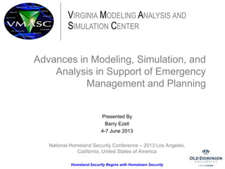Advances in Modeling, Simulation, and
Analysis in Support of Emergency
Management and Planning
Presented By
Barry Ezell
4-7 June 2013
National Homeland Security Conference – 2013 Los Angeles,
California, United States of America
Homeland Security Begins with Hometown Security
VIRGINIA MODELING ANALYSIS AND
SIMULATION CENTER
 