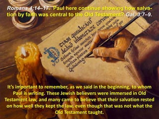 Romans 4:14–17.  Paul here continue showing how salva-tion by faith was central to the Old Testament? Gal. 3:7–9.It’s important to remember, as we said in the beginning, to whom Paul is writing. These Jewish believers were immersed in Old Testament law, and many came to believe that their salvation rested on how well they kept the law, even though that was not what the Old Testament taught. 