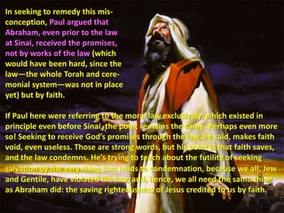 In seeking to remedy this mis-conception, Paul argued that Abraham, even prior to the law at Sinai, received the promises, not by works of the law (which would have been hard, since the law—the whole Torah and cere-monial system—was not in place yet) but by faith. If Paul here were referring to the moral law exclusively, which existed in principle even before Sinai, the point remains the same. Perhaps even more so! Seeking to receive God’s promises through the law, he said, makes faith void, even useless. Those are strong words, but his point is that faith saves, and the law condemns. He’s trying to teach about the futility of seeking salvation by the verything that leads to condemnation, because we all, Jew and Gentile, have violated the law, and, hence, we all need the same thing as Abraham did: the saving righteousness of Jesus credited to us by faith.