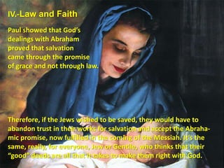 IV.-Law and FaithPaul showed that God’s dealings with Abraham proved that salvation came through the promise of grace and not through law. Therefore, if the Jews wished to be saved, they would have to abandon trust in their works for salvation and accept the Abraha-mic promise, now fulfilled in the coming of the Messiah. It’s the same, really, for everyone, Jew or Gentile, who thinks that their “good” deeds are all that it takes to make them right with God.