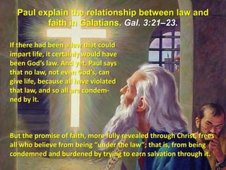 Paul explain the relationship between law and faith in Galatians. Gal. 3:21–23. If there had been a law that could impart life, it certainly would have been God’s law. And yet, Paul says that no law, not even God’s, can give life, because all have violated that law, and so all are condem-ned by it. But the promise of faith, more fully revealed through Christ, frees all who believe from being “under the law”; that is, from being condemned and burdened by trying to earn salvation through it. 