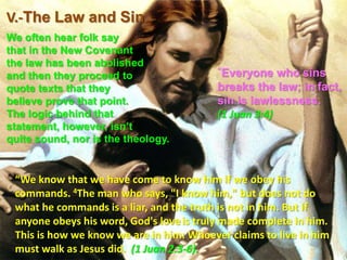 V.-The Law and Sin We often hear folk say that in the New Covenant the law has been abolished and then they proceed to quote texts that they believe prove that point. The logic behind that statement, however, isn’t quite sound, nor is the theology. “Everyone who sins breaks the law; in fact, sin is lawlessness. (1 Juan 3:4)“We know that we have come to know him if we obey his commands. 4The man who says, "I know him," but does not do what he commands is a liar, and the truth is not in him. But if anyone obeys his word, God's loveis truly made complete in him. This is how we know we are in him: Whoever claims to live in him must walk as Jesus did.  (1 Juan 2:3-6).