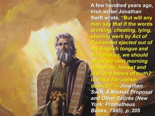 A few hundred years ago, Irish writer Jonathan Swift wrote, “But will any man say that if the words drinking, cheating, lying, stealing were by Act of Parliament ejected out of the English tongue and dictionaries, we should all awake next morning temperate, honest and just, and lovers of truth? Is this a fair conse-quence?”—Jonathan Swift, A Modest Proposal and Other Satires (New York: Prometheus Books, 1995), p. 205.