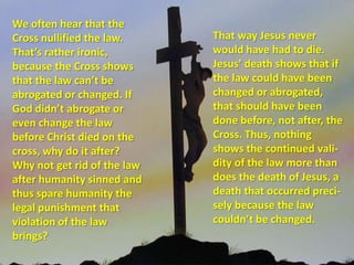 We often hear that the Cross nullified the law. That’s rather ironic, because the Cross shows that the law can’t be abrogated or changed. If God didn’t abrogate or even change the law before Christ died on the cross, why do it after? Why not get rid of the law after humanity sinned and thus spare humanity the legal punishment that violation of the law brings? That way Jesus never would have had to die. Jesus’ death shows that if the law could have been changed or abrogated, that should have been done before, not after, the Cross. Thus, nothing shows the continued vali-dity of the law more than does the death of Jesus, a death that occurred preci-sely because the law couldn’t be changed. 