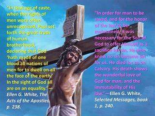 “In that age of caste, when the rights of men were often unrecognized, Paul set forth the great truth of human brotherhood, declaring that God ‘hath made of one blood all nations of men for to dwell on all the face of the earth.’ In the sight of God all are on an equality.”—Ellen G. White, The Acts of the Apostles, p. 238. “In order for man to be saved, and for the honor of the law to be maintained, it was necessary for the Son of God to offer Himself as a sacrifice for sin. He who knew no sin became sin for us. He died for us on Calvary. His death shows the wonderful love of God for man, and the immutability of His law.”—Ellen G. White, Selected Messages, book 1, p. 240.