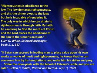 “Righteousness is obedience to the law. The law demands righteousness, and this the sinner owes to the law; but he is incapable of rendering it. The only way in which he can attain to righteousness is through faith. By faith he can bring to God the merits of Christ, and the Lord places the obedience of His Son to the sinner’s account.”—Ellen G. White, Selected Messages, book 1, p. 367.“If Satan can succeed in leading man to place value upon his own works as works of merit and righteousness, he knows that he can overcome him by his temptations, and make him his victim and prey. . . . Strike the door-posts with the blood of Calvary’s Lamb, and you are safe.”—Ellen G. White, Review and Herald, Sept. 3, 1889.