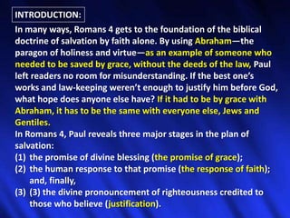 INTRODUCTION:In many ways, Romans 4 gets to the foundation of the biblical doctrine of salvation by faith alone. By using Abraham—the paragon of holiness and virtue—as an example of someone who needed to be saved by grace, without the deeds of the law, Paul left readers no room for misunderstanding. If the best one’s works and law-keeping weren’t enough to justify him before God, what hope does anyone else have? If it had to be by grace with Abraham, it has to be the same with everyone else, Jews and Gentiles. In Romans 4, Paul reveals three major stages in the plan of salvation: the promise of divine blessing (the promise of grace); the human response to that promise (the response of faith); and, finally, (3) the divine pronouncement of righteousness credited to those who believe (justification). 