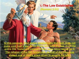 I.-The Law Established (Romans 3:31)In this passage, Paul states emphatically that faith does not make void God’s law. Even those who kept the law, even the entire Old Testament corpus of law, were never saved by it. The religion of the Old Testament, as that of the New, was always one of God’s grace given to sinners by faith. 