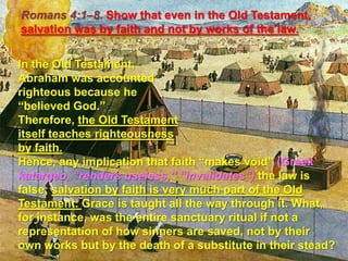 Romans 4:1–8. Show that even in the Old Testament, salvation was by faith and not by works of the law. In the Old Testament, Abraham was accounted righteous because he “believed God.” Therefore, the Old Testament itself teaches righteousness by faith. Hence, any implication that faith “makes void” (Greek katargeo, “renders useless,” “invalidates”)the law is false; salvation by faith is very much part of the Old Testament. Grace is taught all the way through it. What, for instance, was the entire sanctuary ritual if not a representation of how sinners are saved, not by their own works but by the death of a substitute in their stead? 