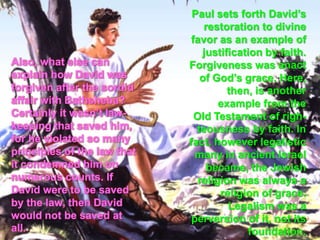 Paul sets forth David’s restoration to divine favor as an example of justification by faith. Forgiveness was anact of God’s grace. Here, then, is another example from the Old Testament of righ-teousness by faith. In fact, however legalistic many in ancient Israel became, the Jewish religion was always a religion of grace. Legalism was a perversion of it, not its foundation. Also, what else can explain how David was forgiven after the sordid affair with Bathsheba? Certainly it wasn’t law-keeping that saved him, for he violated so many principles of the law that it condemned him on numerous counts. If David were to be saved by the law, then David would not be saved at all. 
