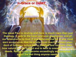 II.-Grace or Debt?The issue Paul is dealing with here is much more than just theology. It gets to the heart and soul of salvation and of our relationship to God. If one believes that he or she must earn acceptance, that he or she must reach a certain stan-dard of holiness before being justified and forgiven, then how natural to turn inward and to look to oneself and one’s deeds. Religion can become exceedingly selfcentered, about the last thing anyone needs.