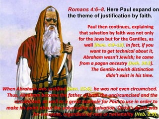 Romans 4:6–8. Here Paul expand on the theme of justification by faith.Paul then continues, explaining that salvation by faith was not only for the Jews but for the Gentiles, as well (Rom. 4:9–12). In fact, if you want to get technical about it, Abraham wasn’t Jewish; he came from a pagan ancestry (Josh. 24:2). The Gentile-Jewish distinction didn’t exist in his time. When Abraham was justified (Gen. 15:6), he was not even circumcised. Thus, Abraham became the father of both the uncircumcised and the circumcised, as well as a great example for Paul to use in order to make his point about the universality of salvation. Christ’s death was for everyone, regardless of race or nationality (Heb. 2:9).