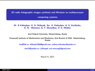 3D radio holographic images synthesis and ﬁltration on multiprocessor
computing systems
Al. A Kalmykov, V. A. Dobryak, An. A. Kalmykov, A. S. Kurilenko,
E. N. Akimova, A. F. Skurydina, V. E. Misilov
Ural Federal University, Yekaterinburg, Russia
Krasovskii Institute of Mathematics and Mechanics, Ural Branch of RAS, Yekaterinburg,
Russia
kaa@iidt.ru, dobryak1958@gmail.com, andrey-kalmykov@yandex.ru
aen15@yandex.ru, {aﬁnapal, out.mrscreg}@gmail.com
March 9, 2017
REIT’2017 1/13
 