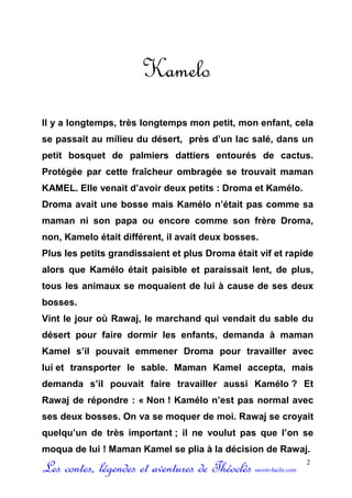 Kamelo
Il y a longtemps, très longtemps mon petit, mon enfant, cela
se passait au milieu du désert, près d’un lac salé, dans un
petit bosquet de palmiers dattiers entourés de cactus.
Protégée par cette fraîcheur ombragée se trouvait maman
KAMEL. Elle venait d’avoir deux petits : Droma et Kamélo.
Droma avait une bosse mais Kamélo n’était pas comme sa
maman ni son papa ou encore comme son frère Droma,
non, Kamelo était différent, il avait deux bosses.
Plus les petits grandissaient et plus Droma était vif et rapide
alors que Kamélo était paisible et paraissait lent, de plus,
tous les animaux se moquaient de lui à cause de ses deux
bosses.
Vint le jour où Rawaj, le marchand qui vendait du sable du
désert pour faire dormir les enfants, demanda à maman
Kamel s’il pouvait emmener Droma pour travailler avec
lui et transporter le sable. Maman Kamel accepta, mais
demanda s’il pouvait faire travailler aussi Kamélo ? Et
Rawaj de répondre : « Non ! Kamélo n’est pas normal avec
ses deux bosses. On va se moquer de moi. Rawaj se croyait
quelqu’un de très important ; il ne voulut pas que l’on se
moqua de lui ! Maman Kamel se plia à la décision de Rawaj.

Les contes, légendes et aventures de Théoclès    savoir-facile.com
                                                                     2
 