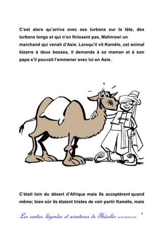C’est alors qu’arriva avec ses turbans sur la tête, des
turbans longs et qui n’en finissent pas, Malinrawi un
marchand qui venait d’Asie. Lorsqu’il vit Kamélo, cet animal
bizarre à deux bosses, il demanda à sa maman et à son
papa s’il pouvait l’emmener avec lui en Asie.




C’était loin du désert d’Afrique mais Ils acceptèrent quand
même; bien sûr ils étaient tristes de voir partir Kamélo, mais


Les contes, légendes et aventures de Théoclès   savoir-facile.com
                                                                    4
 
