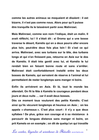 comme les autres animaux se moquaient et disaient : il est
bizarre, il n’est pas comme nous. Alors pour qu’il puisse
être tranquille ils le laissèrent partir avec Malinrawi.

Mais Malinrawi, comme son nom l’indique, était un malin. Il
avait réfléchi, lui ! Il s’était dit : si Droma qui a une bosse
traverse le désert, Kamélo qui en a deux pourra aller encore
plus loin, peut-être deux fois plus loin ! Et c’est ce qui
arriva. Malinrawi, avec ses turbans sur la tête, des turbans
longs et qui n’en finissent pas, retourna en Asie sur le dos
de Kamélo. Il était très gentil avec lui, et Kamélo le lui
rendait bien en faisant bonne route et sans s’arrêter.
Malinrawi était confortablement installé entre les deux
bosses de Kamelo, qui servaient de réserve à l’animal et lui
permettaient de rester longtemps sans manger ni boire.

Enfin ils arrivèrent en Asie. Et là, tout le monde les
attendait. On fit la fête à Kamélo le courageux pendant deux
jours et deux nuits … car il avait deux bosses.
Dès ce moment tous voulurent des petits Kamélo. C’est
ainsi qu’ils vécurent longtemps et heureux en Asie ; on les
appela « chameaux ». C’est plus court : il n’y a que deux
syllabes ! De plus, grâce son courage et à sa résistance à
parcourir de longues distance sans manger ni boire, on
prit Kamelo en en exemple ; on dit de quelqu’un qui travaille


Les contes, légendes et aventures de Théoclès      savoir-facile.com
                                                                       5
 