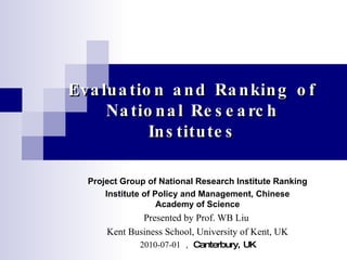 Evaluation and Ranking of National Research Institutes Project Group of National Research Institute Ranking Institute of Policy and Management, Chinese Academy of Science Presented by Prof. WB Liu  Kent Business School, University of Kent, UK 2010-07-01 ， Canterbury, UK 