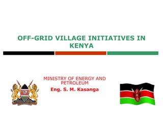 MINISTRY OF ENERGY AND
PETROLEUM
Eng. S. M. Kasanga
OFF-GRID VILLAGE INITIATIVES IN
KENYA
 