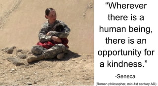 “ Wherever there is a human being, there is an opportunity for a kindness.”   -Seneca  (Roman philosopher, mid-1st century AD) 