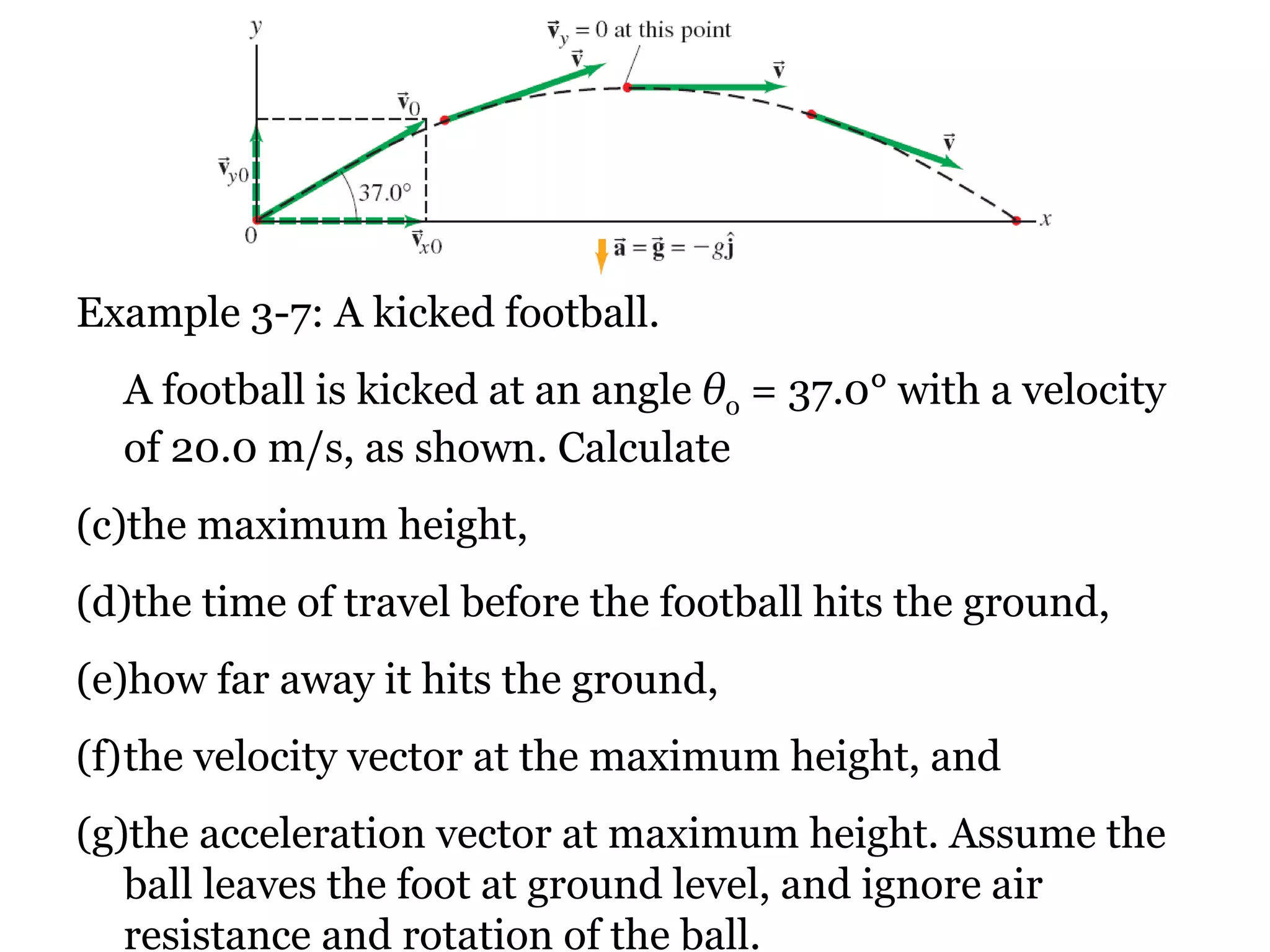 Example 3-7: A kicked football. A football is kicked at an angle  θ 0  = 37.0°  with a velocity of 20.0 m/s, as shown. Calculate  the maximum height,  the time of travel before the football hits the ground,  how far away it hits the ground,  the velocity vector at the maximum height, and  the acceleration vector at maximum height. Assume the ball leaves the foot at ground level, and ignore air resistance and rotation of the ball. 