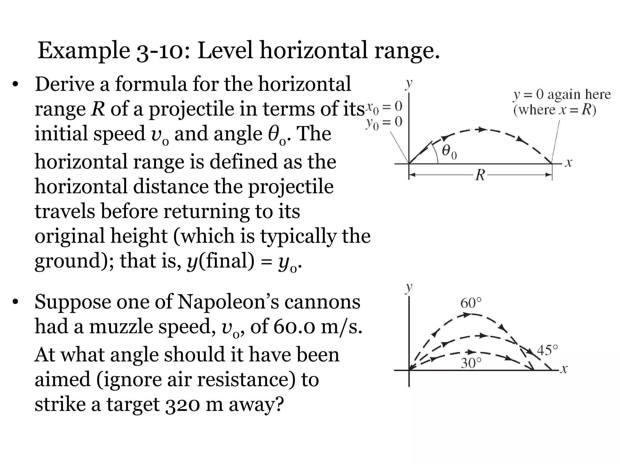 Example 3-10: Level horizontal range. Derive a formula for the horizontal range  R  of a projectile in terms of its initial speed  v 0  and angle  θ 0 .  The horizontal range is defined as the horizontal distance the projectile travels before returning to its original height (which is typically the ground); that is,  y (final) =  y 0 .  Suppose one of Napoleon’s cannons had a muzzle speed,  v 0 , of 60.0 m/s. At what angle should it have been aimed (ignore air resistance) to strike a target 320 m away? 