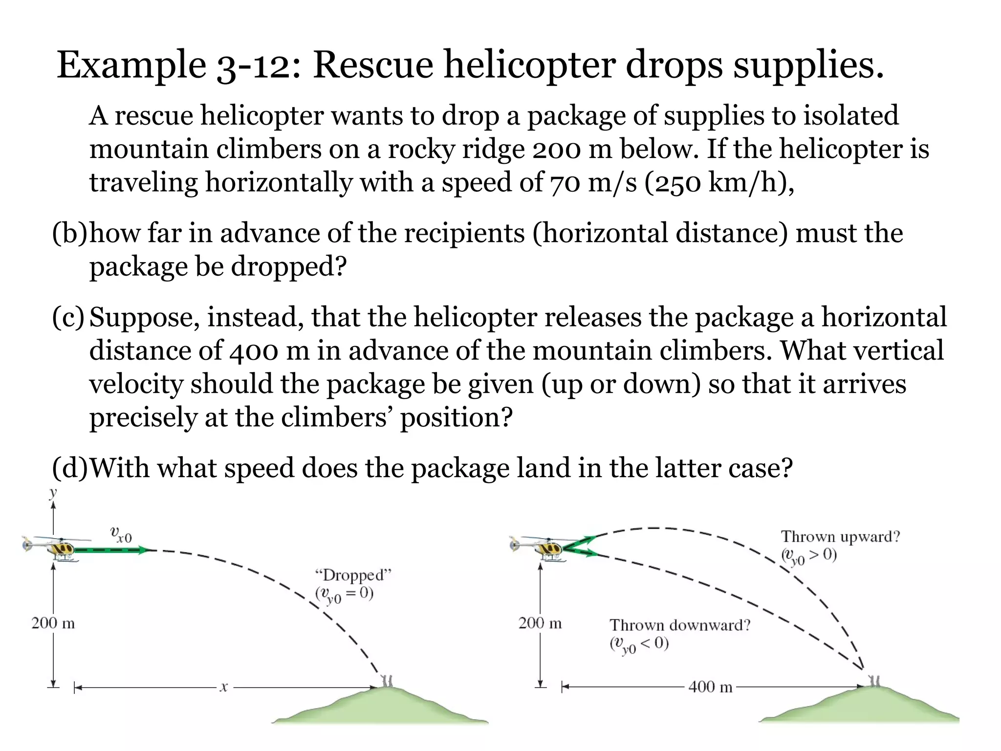 Example 3-12: Rescue helicopter drops supplies. A rescue helicopter wants to drop a package of supplies to isolated mountain climbers on a rocky ridge 200 m below. If the helicopter is traveling horizontally with a speed of 70 m/s (250 km/h),  how far in advance of the recipients (horizontal distance) must the package be dropped?  Suppose, instead, that the helicopter releases the package a horizontal distance of 400 m in advance of the mountain climbers. What vertical velocity should the package be given (up or down) so that it arrives precisely at the climbers’ position?  With what speed does the package land in the latter case? 