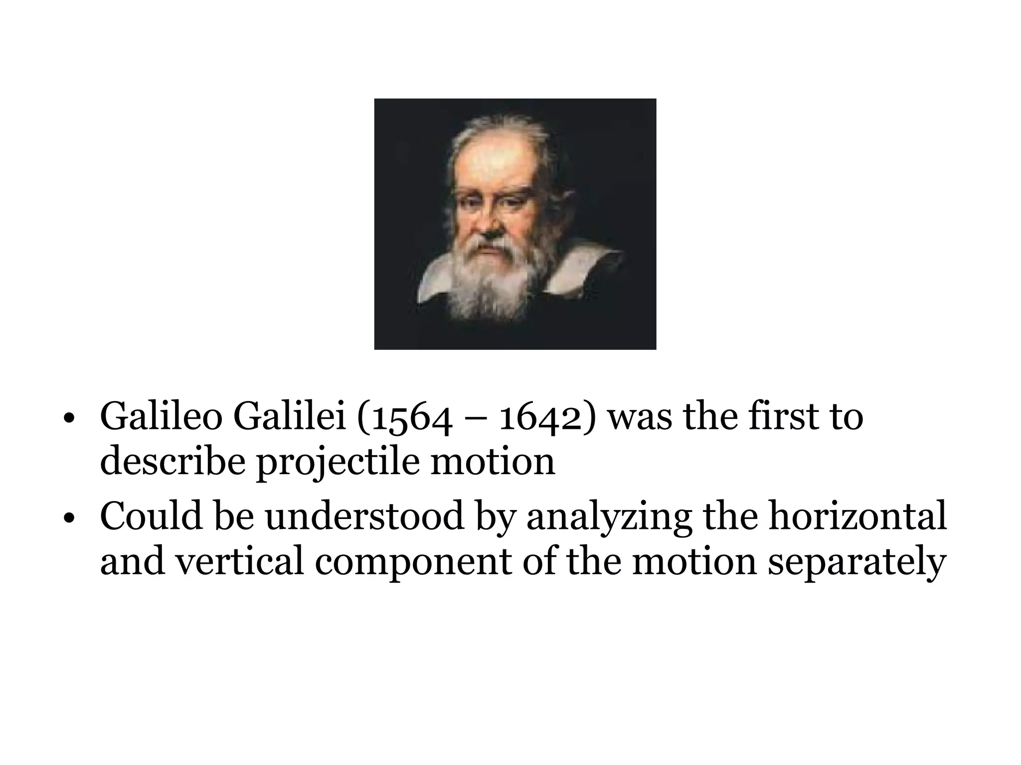 Galileo Galilei (1564 – 1642) was the first to describe projectile motion Could be understood by analyzing the horizontal and vertical component of the motion separately  