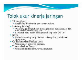 Tolokukurkinerjajaringan
Throughput
Datayangdikirimkan persatuan waktu
Latency(delay)
W k dib hk  k b j l d i d iWaktu yangdibutuhkan messageuntuk berjalan dari dari
satu nodeke nodeyanglain
Satu arah atau bolak balik (round‐triptime(RTT))
JitterJ
Perbedaan delayyangdialami paket‐paket pada kanal
yangsama
Collisionsdan PacketLoss
Ukuran dari kongesti jaringanUkuran dari kongesti jaringan
TransmissionErrors
Ukuran kualitas hardwaredan saluran
 