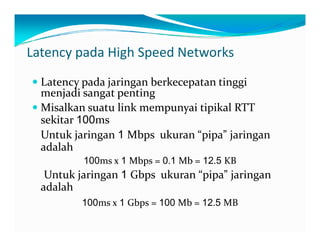 LatencypadaHighSpeedNetworks
Latencypadajaringanberkecepatantinggi
menjadisangatpenting
MisalkansuatulinkmempunyaitipikalRTTMisalkansuatulinkmempunyaitipikalRTT
sekitar100ms
Untukjaringan1 Mbpsukuran“pipa” jaringanj g p p p j g
adalah
100msx1 Mbps=0.1 Mb=12.5 KB
k 1 b k “ ”Untukjaringan1 Gbpsukuran“pipa” jaringan
adalah
100ms 1 Gbps 100 Mb 12 5 MB100msx1 Gbps=100 Mb=12.5 MB
 