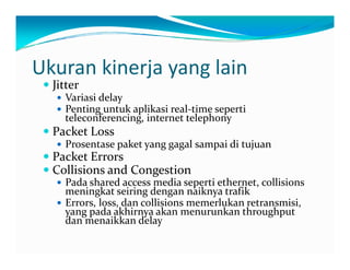 Ukurankinerjayanglain
JitterJitter
Variasidelay
Pentinguntukaplikasireal‐timeseperti
teleconferencing internettelephonyteleconferencing,internettelephony
PacketLoss
Prosentasepaketyanggagalsampaiditujuan
k PacketErrors
CollisionsandCongestion
Padasharedaccessmediasepertiethernet,collisionsp ,
meningkatseiringdengannaiknyatrafik
Errors,loss,dancollisionsmemerlukanretransmisi,
yangpadaakhirnyaakanmenurunkanthroughput
danmenaikkandelaydanmenaikkandelay
 