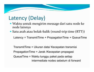 Latency(Delay)
k k d d kWaktu untuk mengirim messagedari satu nodeke
nodelainnya
Satu arah atau bolak balik (round triptime(RTT))Satu arah atau bolak‐balik (round‐triptime(RTT))
Latency = TransmitTime + PropagationTime + QueueTime
TransmitTime = Ukuran data/ Kecepatan transmisi
PropagationTime = Jarak /Kecepatan propagasi
QueueTime = Waktu tunggu paket pada setiap
intermediate nodes sebelum di forward
 
