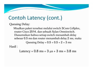 Contoh Latency (cont.)
QueuingDelay:
Misalkanpakettersebutmelaluiswitch3ComCellplex,
t Ci 2514 d  b hX l O i it h routerCisco2514, dansebuahXylanOmniswitch.
Diasumsikanbahwasetiapswitchmenambahdelay
sebesar0.5 msdanroutermenambahdelay2 ms,maka
QueuingDelay=0.5 +0.5 +2 =3 ms
Hasil:
Latency=0.8 ms+3 μs+3 ms=3.8 ms
 