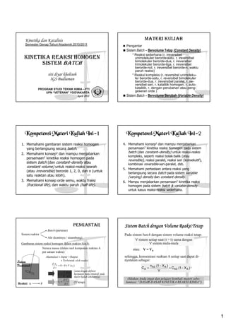 1 
Kinetika dan Katalisis 
Semester Genap Tahun Akademik 2010/2011 
KINETIKA REAKSI HOMOGEN 
SISTEM BATCH 
siti diyar kholisoh 
IGS Budiaman 
PROGRAM STUDI TEKNIK KIMIA – FTI 
UPN “VETERAN” YOGYAKARTA 
April 2011 
MATERI KULIAH 
 Pengantar 
 Sistem Batch – Bervolume Tetap (Constant Density) 
* Reaksi sederhana (r. ireversibel 
unimolekuler berorde-satu, r. ireversibel 
bimolekuler berorde-dua, r. ireversibel 
trimolekuler berorde-tiga, r. ireversibel 
berorde-nol, r. ireversibel berorde-n, waktu 
paruh reaksi) 
* Reaksi kompleks (r. reversibel unimoleku-ler 
berorde-satu, r. reversibel bimolekuler 
berorde-dua, r. ireversibel paralel, r. ire-versibel 
seri, r. katalitik homogen, r. auto-katalitik, 
r. dengan perubahan atau peng-geseran 
orde ) 
 Sistem Batch – Bervolume Berubah (Variable Density) 
Kompetensi KKKooommmpppeeettteeennnsssiii MMMMaaaatttteeeerrrriiii KKKKuuuulllliiiiaaaahhhh IIIInnnniiii-1 
1. Memahami gambaran sistem reaksi homogen 
yang berlangsung secara batch. 
2. Memahami konsep2 dan mampu menjabarkan 
persamaan2 kinetika reaksi homogen pada 
sistem batch (dan constant–density atau 
constant volume) untuk reaksi-reaksi searah 
(atau irreversible) berorde 1, 2, 0, dan n (untuk 
satu reaktan atau lebih). 
3. Memahami konsep orde semu, waktu fraksi 
(fractional life), dan waktu paruh (half-life). 
KKKKoooommmmppppeeeetttteeeennnnssssiiii MMMMaaaatttteeeerrrriiii KKKKuuuulllliiiiaaaahhhh IIIInnnniiii-2 
4. Memahami konsep2 dan mampu menjabarkan 
persamaan2 kinetika reaksi homogen pada sistem 
batch (dan constant–density) untuk reaksi-reaksi 
kompleks, seperti reaksi bolak-balik (atau 
reversible), reaksi paralel, reaksi seri (konsekutif), 
kombinasi reversible-seri-paralel, dsb. 
5. Memahami perbedaan antara reaksi yang 
berlangsung secara batch pada sistem variable 
(varying) density dan constant density. 
6. Mampu menjabarkan persamaan2 kinetika reaksi 
homogen pada sistem batch  variable-density 
untuk kasus reaksi-reaksi sederhana. 
PENGANTAR 
Sistem reaktor 
Batch (partaian) 
Alir (kontinyu / sinambung) 
Gambaran sistem reaksi homogen dalam reaktor batch: 
Neraca massa (dalam mol komponen reaktan A 
per satuan waktu): 
= - 
Akumulasi Input Output 
Terbentuk oleh reaksi 
+ 
Reaksi: A P 
A 0 0 ( ) 
A 
d n 
V r 
d t 
= - + 
1 A 
A 
d n 
r 
V d t 
= 
= A 
(V tetap) 
A 
d C 
r 
d t 
(sama dengan definisi 
kecepatan reaksi intensif, pada 
materi kuliah sebelumnya) 
Sistem 
Isotermal 
SSSSiiiisssstttteeeemmmm BBaaaattttcccchhhh ddddeeeennnnggggaaaannnn VVoooolllluuuummmmeeee Reeeeaaaakkkkssssiiii TTeeeettttaaaapppp 
Pada sistem batch dengan sistem volume reaksi tetap: 
V sistem setiap saat (t = t) sama dengan 
V sistem mula-mula 
atau: V = V0 
sehingga, konsentrasi reaktan A setiap saat dapat di-nyatakan 
sebagai: 
A = A0 - 
A 
= - C A0 A 
C (1 X ) 
n (1 X ) 
V 
(Silakan Anda ingat dan pelajari kembali materi sebe-lumnya: 
“DASAR-DASAR KINETIKA REAKSI KIMIA”) 
 