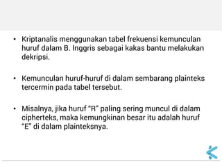 •Kriptanalis menggunakan tabel frekuensi kemunculan huruf dalam B. Inggris sebagai kakas bantu melakukan dekripsi. 
•Kemunculan huruf-huruf di dalam sembarang plainteks tercermin pada tabel tersebut. 
•Misalnya, jika huruf “R” paling sering muncul di dalam cipherteks, maka kemungkinan besar itu adalah huruf “E” di dalam plainteksnya.  