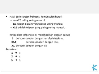 •Hasil perhitungan frekuensi kemunculan huruf: 
- huruf I paling sering muncul, 
- XL adalah bigram yang paling sering muncul, 
- XLI adalah trigram yang paling sering muncul. 
Ketiga data terbanyak ini menghasilkan dugaan bahwa 
I berkoresponden dengan huruf plainteks e, 
XLI berkoresponden dengan the, 
XL berkoresponden dengan th 
Pemetaan: 
I  e 
X  t 
L  h  