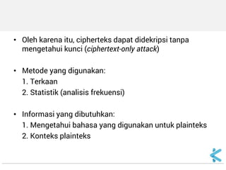 •Oleh karena itu, cipherteks dapat didekripsi tanpa mengetahui kunci (ciphertext-only attack) 
•Metode yang digunakan: 
1. Terkaan 
2. Statistik (analisis frekuensi) 
•Informasi yang dibutuhkan: 
1. Mengetahui bahasa yang digunakan untuk plainteks 
2. Konteks plainteks  