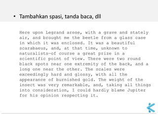 •Tambahkan spasi, tanda baca, dll 
Here upon Legrand arose, with a grave and stately air, and brought me the beetle from a glass case in which it was enclosed. It was a beautiful scarabaeus, and, at that time, unknown to naturalists—of course a great prize in a scientific point of view. There were two round black spots near one extremity of the back, and a long one near the other. The scales were exceedingly hard and glossy, with all the appearance of burnished gold. The weight of the insect was very remarkable, and, taking all things into consideration, I could hardly blame Jupiter for his opinion respecting it.  