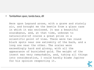 •Tambahkan spasi, tanda baca, dll 
Here upon Legrand arose, with a grave and stately air, and brought me the beetle from a glass case in which it was enclosed. It was a beautiful scarabaeus, and, at that time, unknown to naturalists—of course a great prize in a scientific point of view. There were two round black spots near one extremity of the back, and a long one near the other. The scales were exceedingly hard and glossy, with all the appearance of burnished gold. The weight of the insect was very remarkable, and, taking all things into consideration, I could hardly blame Jupiter for his opinion respecting it.  